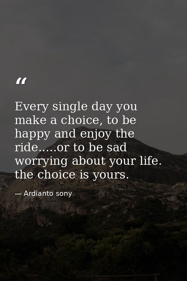 Every single day you make a choice, to be happy and enjoy the ride.....or to be sad worrying about your life. the choice — Ardianto sony
