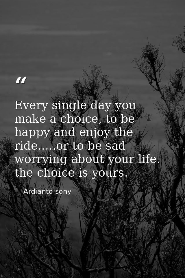 Every single day you make a choice, to be happy and enjoy the ride.....or to be sad worrying about your life. the choice — Ardianto sony