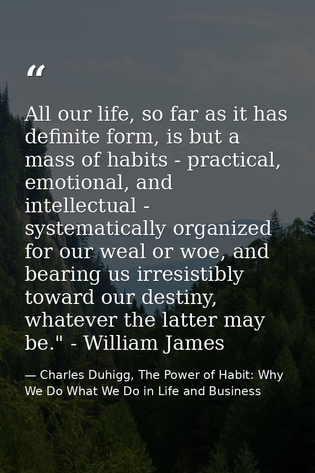 All our life, so far as it has definite form, is but a mass of habits - practical, emotional, and intellectual - systema — Charles Duhigg, The Power of Habit: Why We Do What We Do in Life and Business