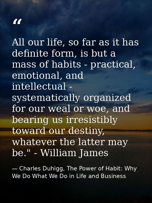 All our life, so far as it has definite form, is but a mass of habits - practical, emotional, and intellectual - systema — Charles Duhigg, The Power of Habit: Why We Do What We Do in Life and Business