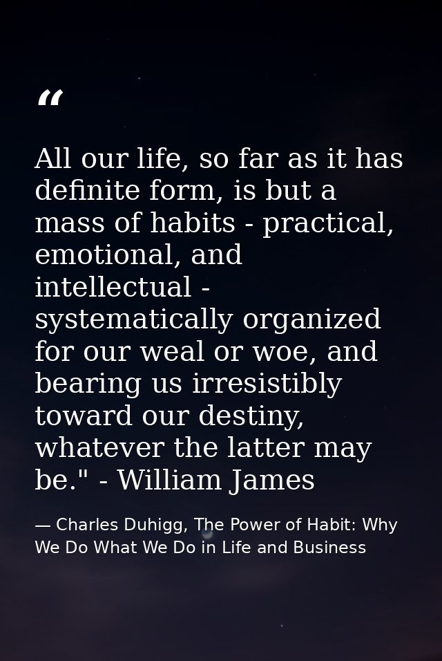 All our life, so far as it has definite form, is but a mass of habits - practical, emotional, and intellectual - systema — Charles Duhigg, The Power of Habit: Why We Do What We Do in Life and Business