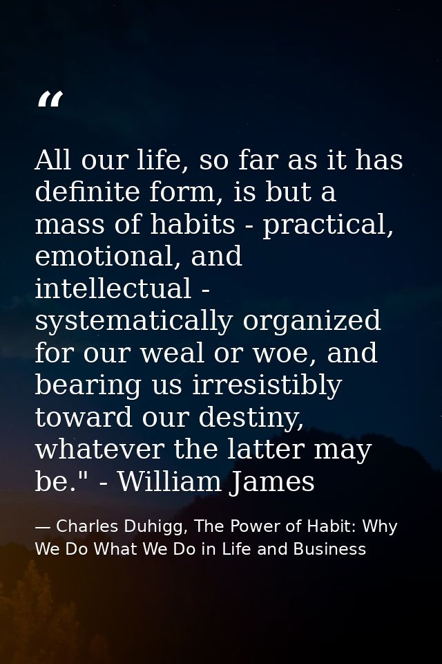 All our life, so far as it has definite form, is but a mass of habits - practical, emotional, and intellectual - systema — Charles Duhigg, The Power of Habit: Why We Do What We Do in Life and Business