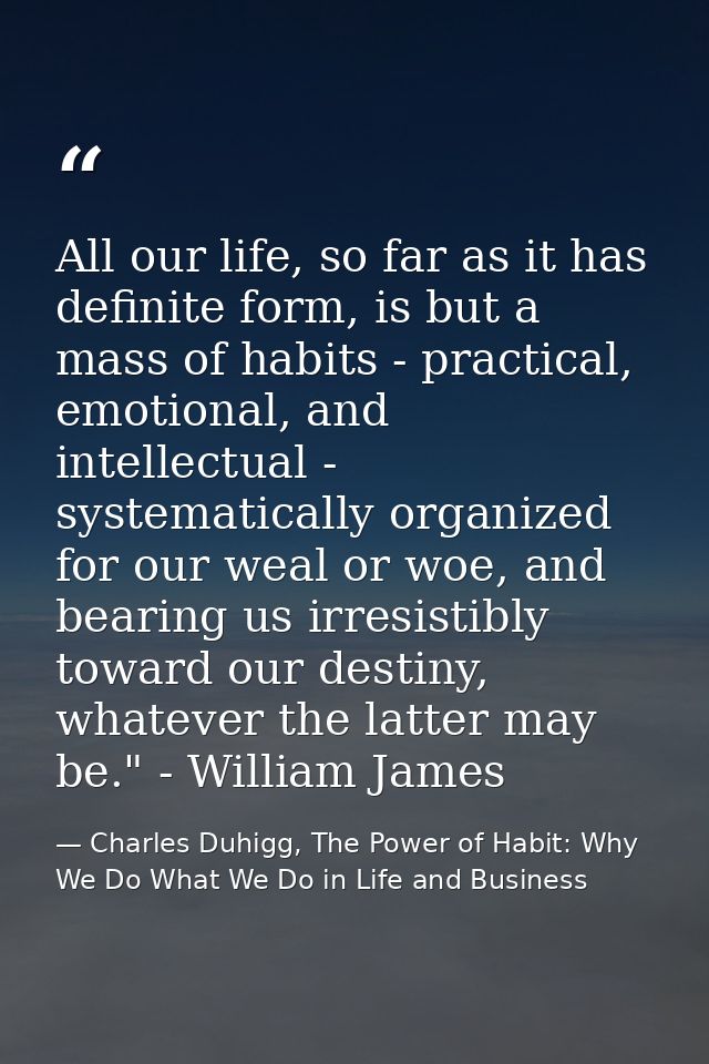 All our life, so far as it has definite form, is but a mass of habits - practical, emotional, and intellectual - systema — Charles Duhigg, The Power of Habit: Why We Do What We Do in Life and Business
