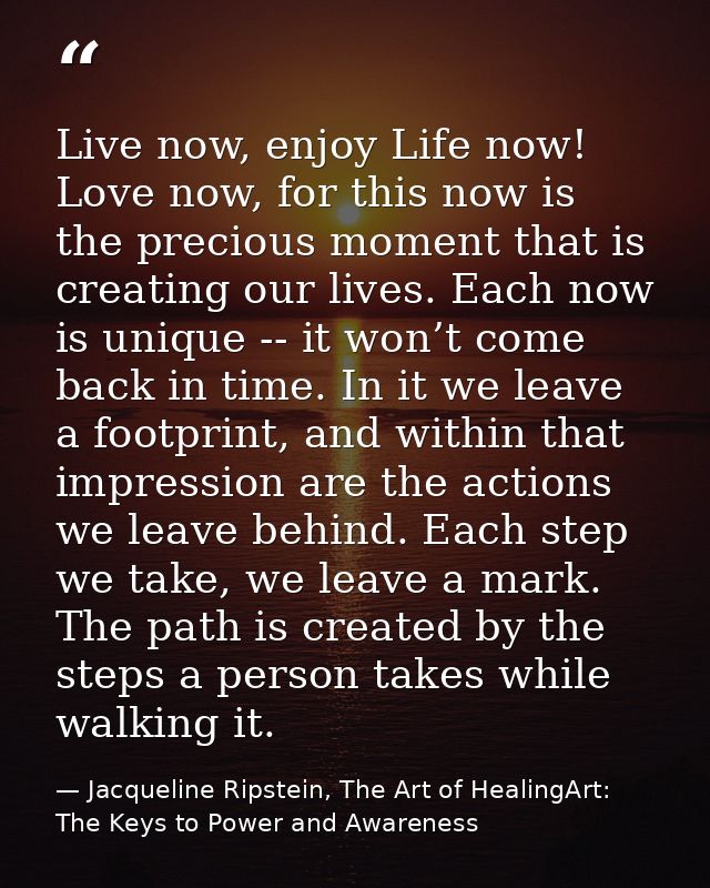 Live now, enjoy Life now! Love now, for this now is the precious moment that is creating our lives. Each now is unique - — Jacqueline Ripstein, The Art of HealingArt: The Keys to Power and Awareness