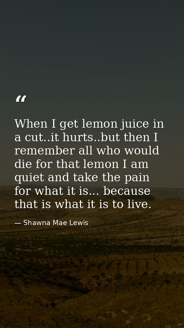 When I get lemon juice in a cut..it hurts..but then I remember all who would die for that lemon I am quiet and take the  — Shawna Mae Lewis