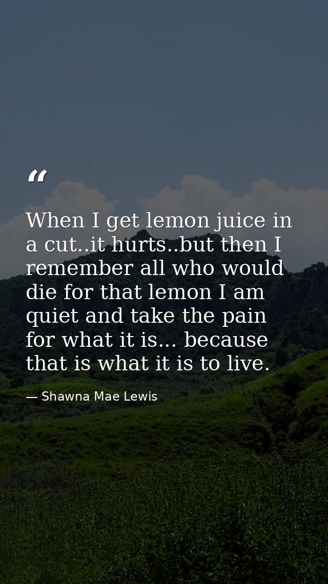 When I get lemon juice in a cut..it hurts..but then I remember all who would die for that lemon I am quiet and take the  — Shawna Mae Lewis