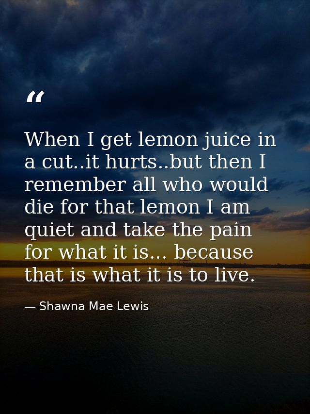 When I get lemon juice in a cut..it hurts..but then I remember all who would die for that lemon I am quiet and take the  — Shawna Mae Lewis