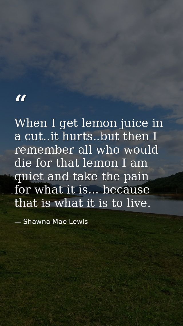 When I get lemon juice in a cut..it hurts..but then I remember all who would die for that lemon I am quiet and take the  — Shawna Mae Lewis
