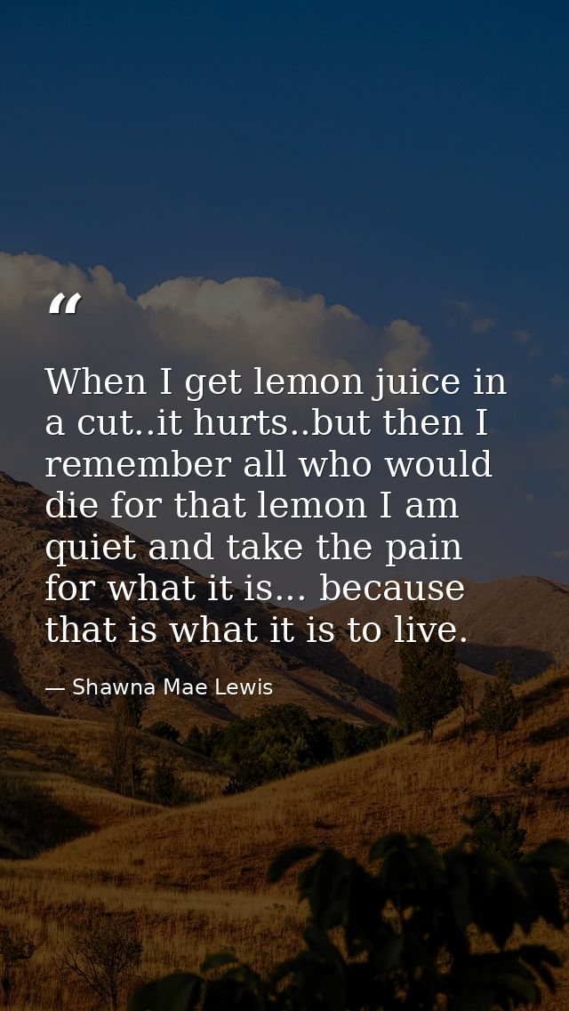 When I get lemon juice in a cut..it hurts..but then I remember all who would die for that lemon I am quiet and take the  — Shawna Mae Lewis