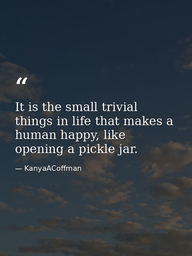 It is the small trivial things in life that makes a human happy, like opening a pickle jar. — KanyaACoffman
