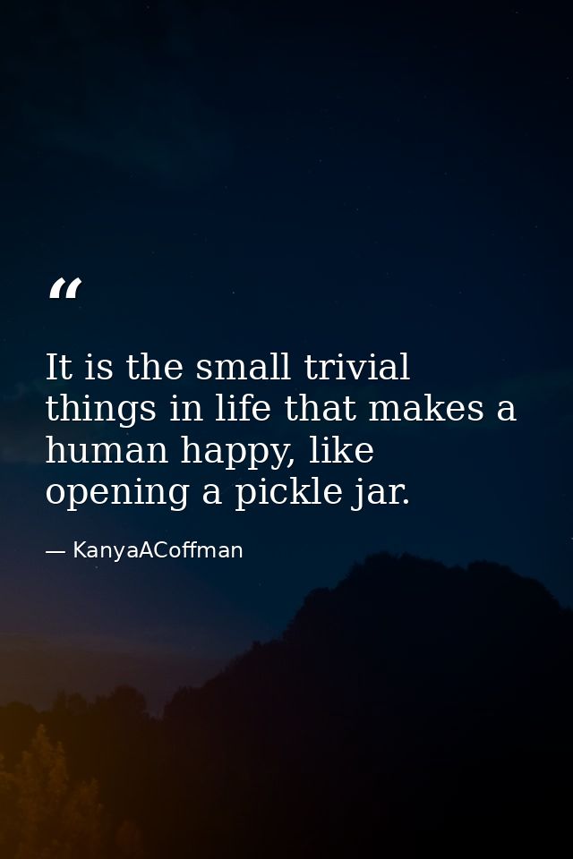 It is the small trivial things in life that makes a human happy, like opening a pickle jar. — KanyaACoffman