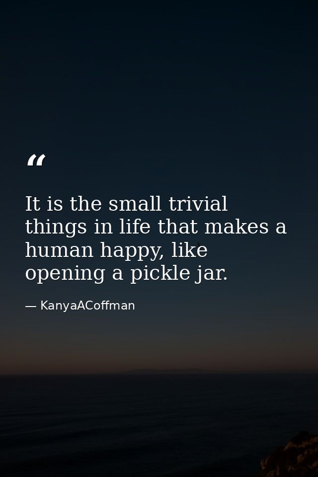 It is the small trivial things in life that makes a human happy, like opening a pickle jar. — KanyaACoffman