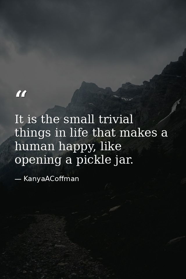 It is the small trivial things in life that makes a human happy, like opening a pickle jar. — KanyaACoffman
