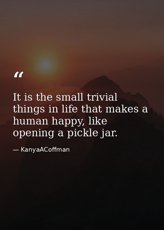 It is the small trivial things in life that makes a human happy, like opening a pickle jar. — KanyaACoffman