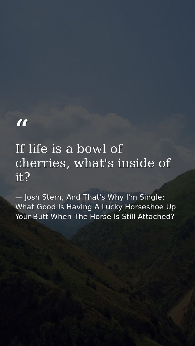 If life is a bowl of cherries, what's inside of it? — Josh Stern, And That's Why I'm Single: What Good Is Having A Lucky Horseshoe Up Your Butt When The Horse Is Still Attached?
