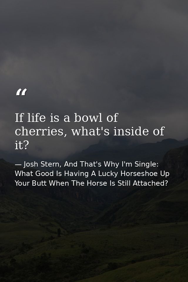 If life is a bowl of cherries, what's inside of it? — Josh Stern, And That's Why I'm Single: What Good Is Having A Lucky Horseshoe Up Your Butt When The Horse Is Still Attached?