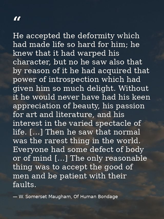 He accepted the deformity which had made life so hard for him; he knew that it had warped his character, but no he saw a — W. Somerset Maugham, Of Human Bondage