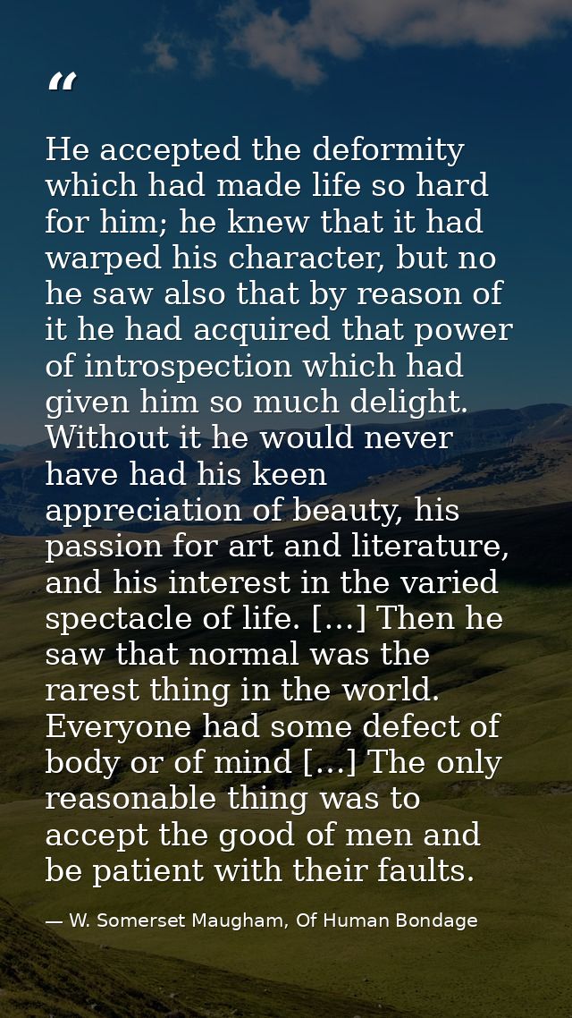 He accepted the deformity which had made life so hard for him; he knew that it had warped his character, but no he saw a — W. Somerset Maugham, Of Human Bondage