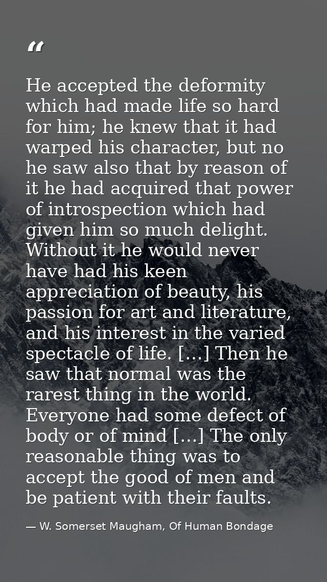He accepted the deformity which had made life so hard for him; he knew that it had warped his character, but no he saw a — W. Somerset Maugham, Of Human Bondage