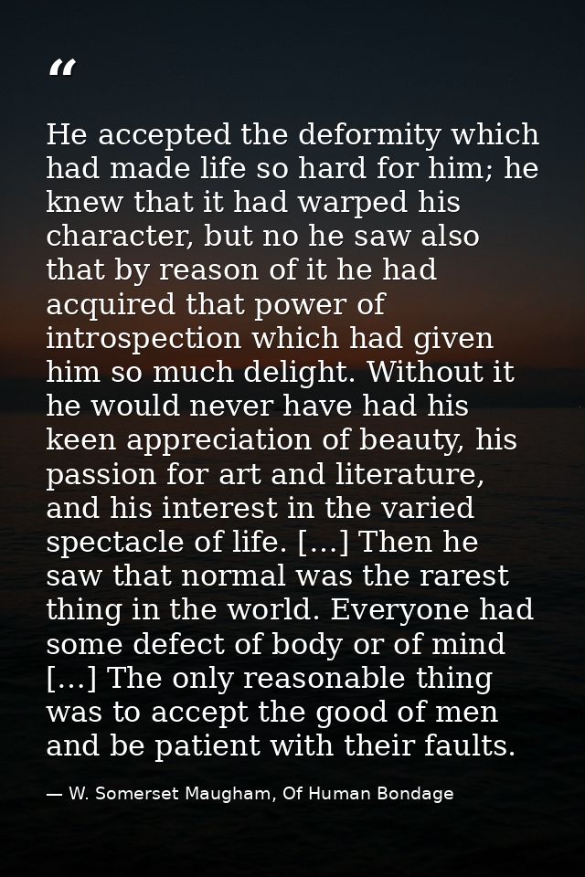 He accepted the deformity which had made life so hard for him; he knew that it had warped his character, but no he saw a — W. Somerset Maugham, Of Human Bondage