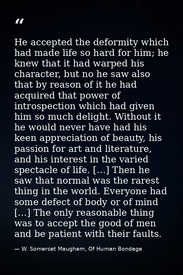 He accepted the deformity which had made life so hard for him; he knew that it had warped his character, but no he saw a — W. Somerset Maugham, Of Human Bondage