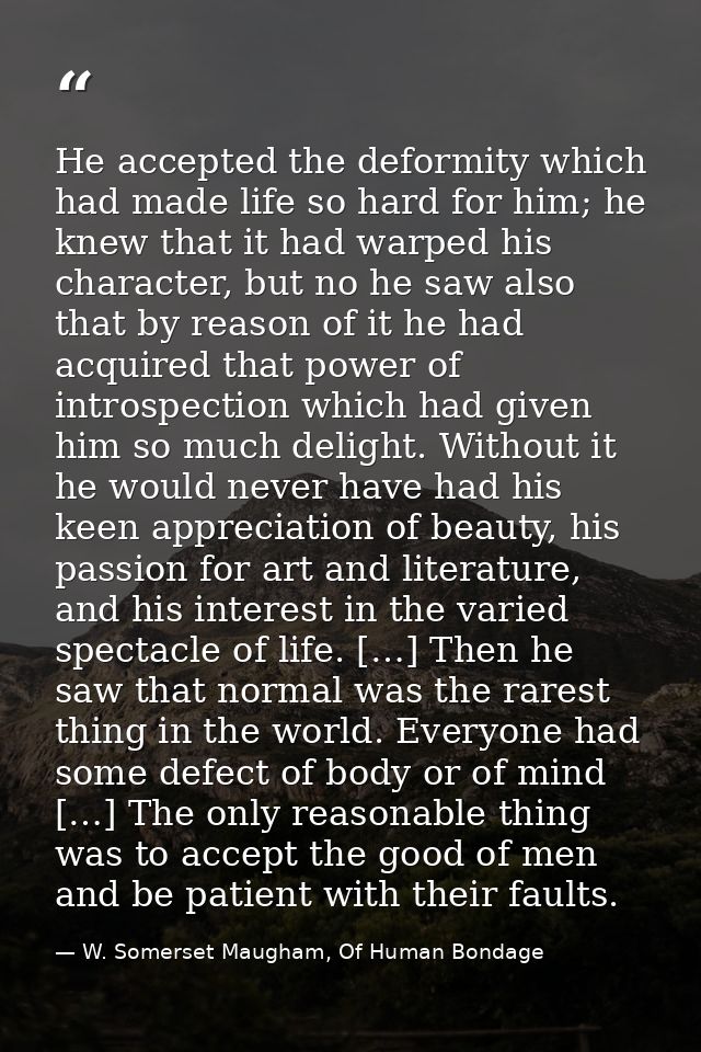 He accepted the deformity which had made life so hard for him; he knew that it had warped his character, but no he saw a — W. Somerset Maugham, Of Human Bondage