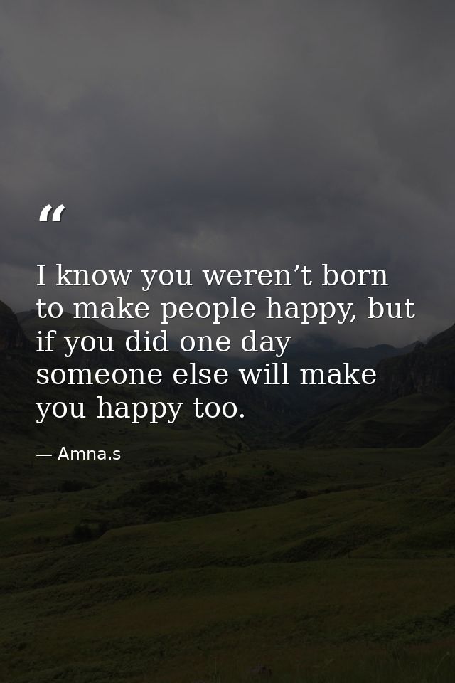 I know you weren’t born to make people happy, but if you did one day someone else will make you happy too. — Amna.s