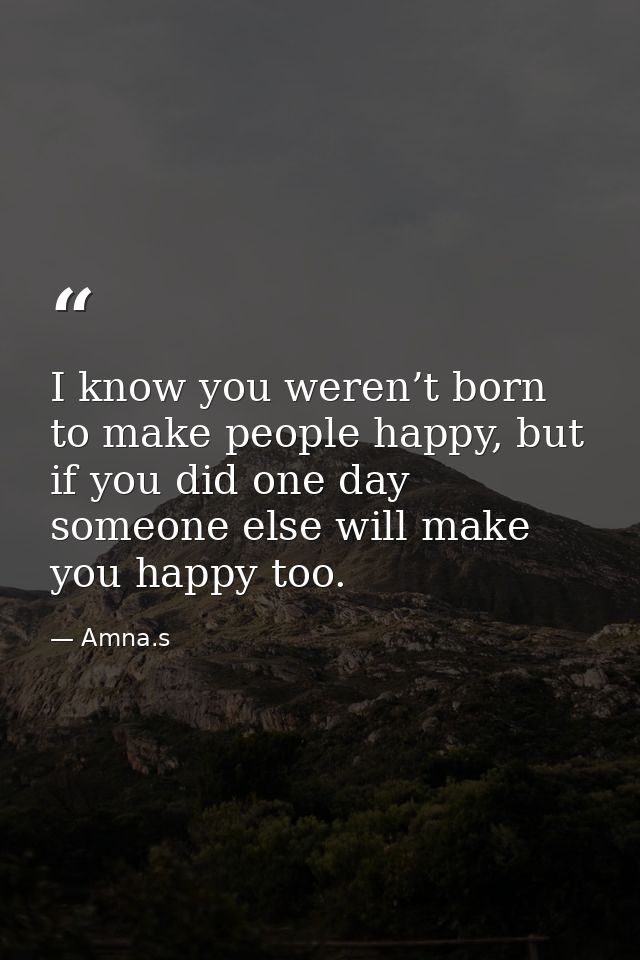I know you weren’t born to make people happy, but if you did one day someone else will make you happy too. — Amna.s