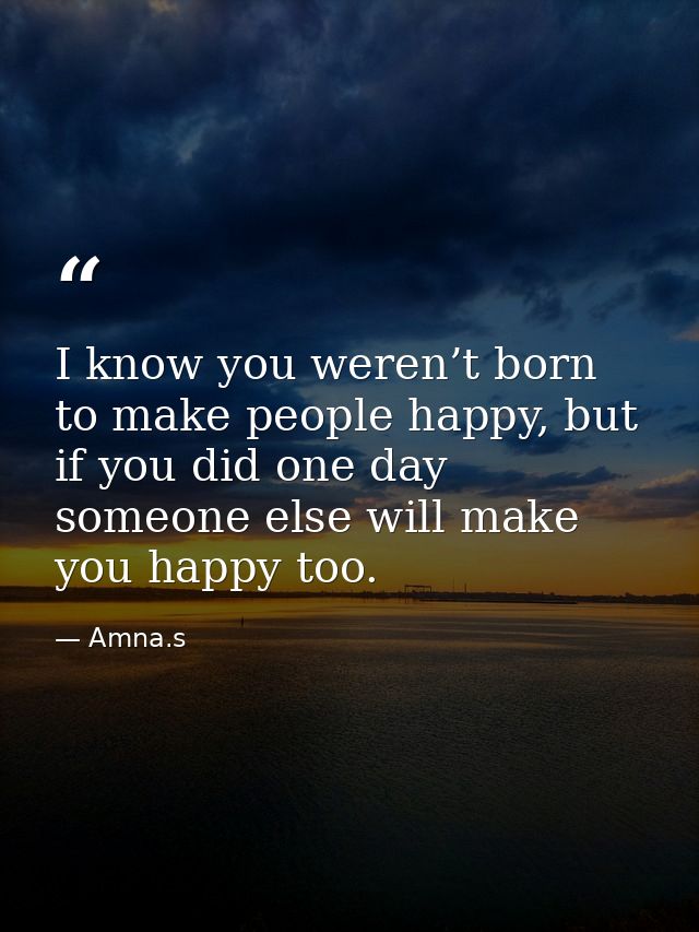 I know you weren’t born to make people happy, but if you did one day someone else will make you happy too. — Amna.s