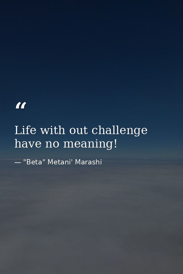 Life with out challenge have no meaning! — "Beta" Metani' Marashi