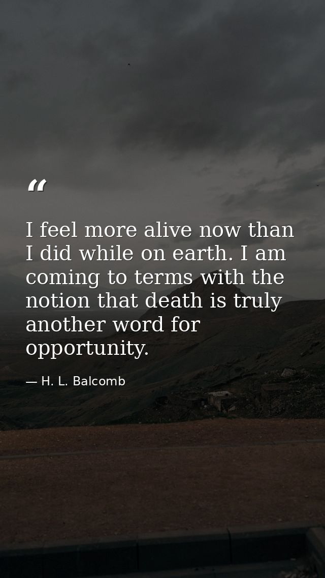 I feel more alive now than I did while on earth. I am coming to terms with the notion that death is truly another word f — H. L. Balcomb