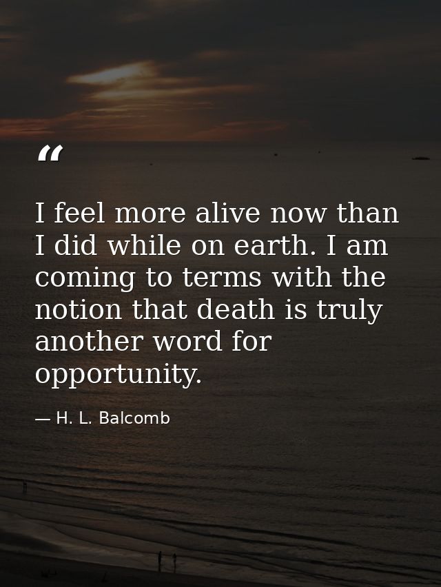 I feel more alive now than I did while on earth. I am coming to terms with the notion that death is truly another word f — H. L. Balcomb