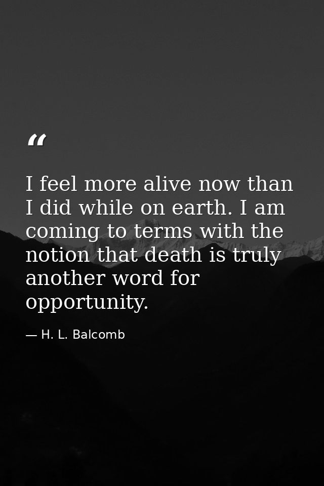 I feel more alive now than I did while on earth. I am coming to terms with the notion that death is truly another word f — H. L. Balcomb