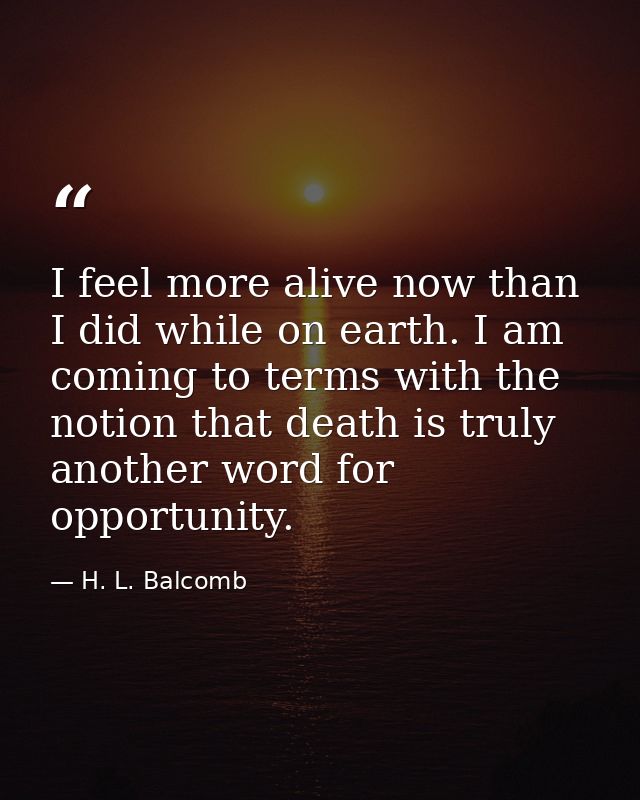 I feel more alive now than I did while on earth. I am coming to terms with the notion that death is truly another word f — H. L. Balcomb
