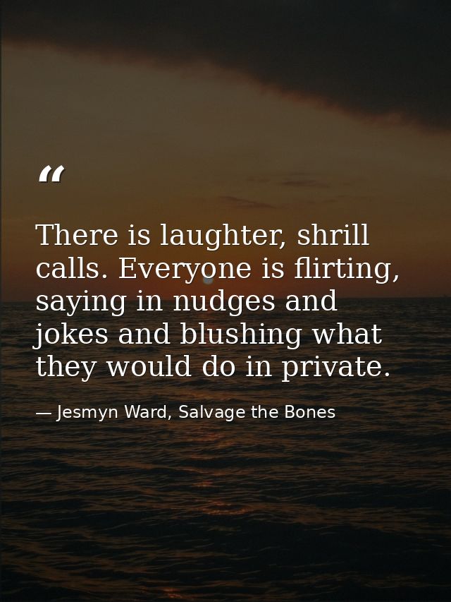 There is laughter, shrill calls. Everyone is flirting, saying in nudges and jokes and blushing what they would do in pri — Jesmyn Ward, Salvage the Bones