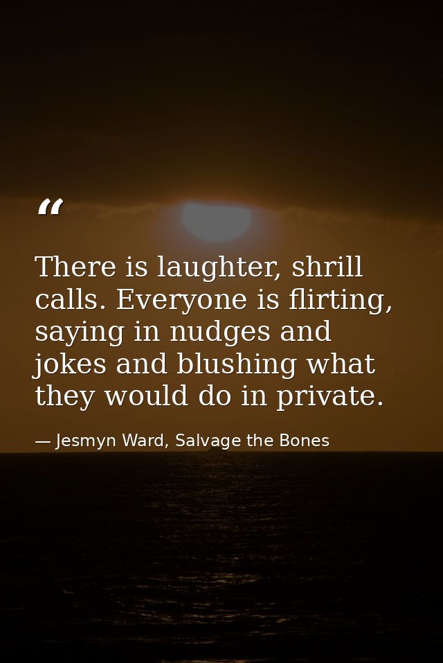 There is laughter, shrill calls. Everyone is flirting, saying in nudges and jokes and blushing what they would do in pri — Jesmyn Ward, Salvage the Bones