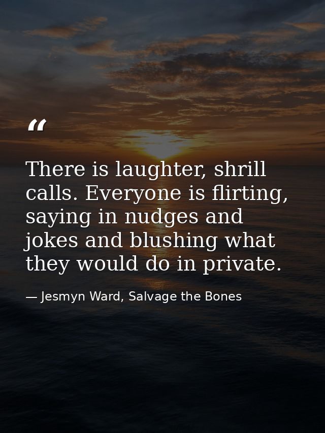 There is laughter, shrill calls. Everyone is flirting, saying in nudges and jokes and blushing what they would do in pri — Jesmyn Ward, Salvage the Bones