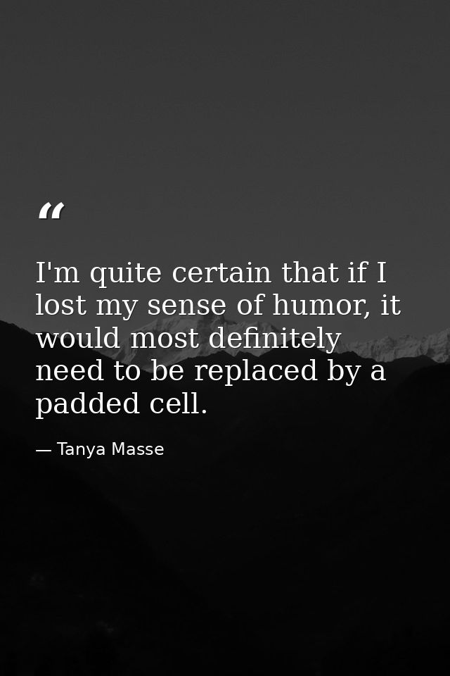 I'm quite certain that if I lost my sense of humor, it would most definitely need to be replaced by a padded cell. — Tanya Masse