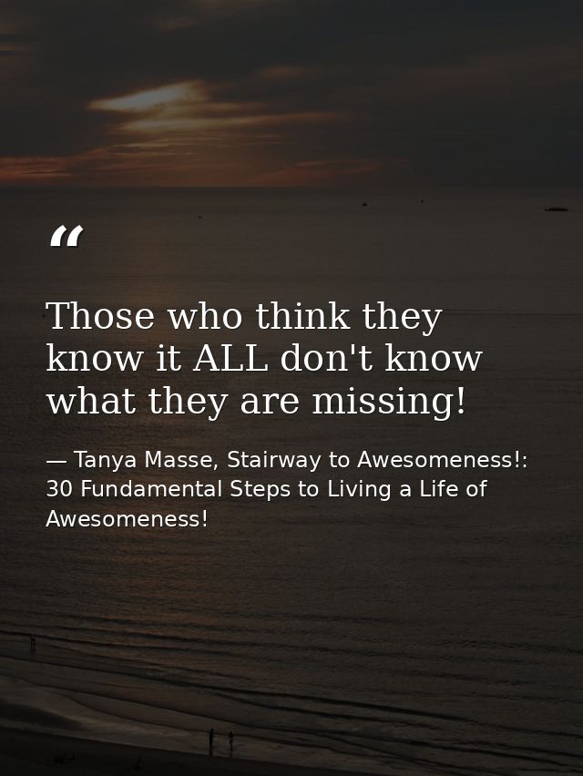Those who think they know it ALL don't know what they are missing! — Tanya Masse, Stairway to Awesomeness!: 30 Fundamental Steps to Living a Life of Awesomeness!