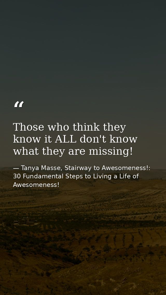 Those who think they know it ALL don't know what they are missing! — Tanya Masse, Stairway to Awesomeness!: 30 Fundamental Steps to Living a Life of Awesomeness!