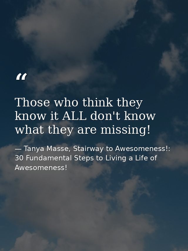 Those who think they know it ALL don't know what they are missing! — Tanya Masse, Stairway to Awesomeness!: 30 Fundamental Steps to Living a Life of Awesomeness!