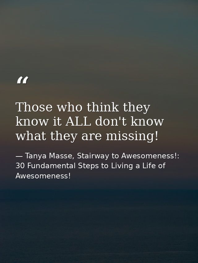 Those who think they know it ALL don't know what they are missing! — Tanya Masse, Stairway to Awesomeness!: 30 Fundamental Steps to Living a Life of Awesomeness!