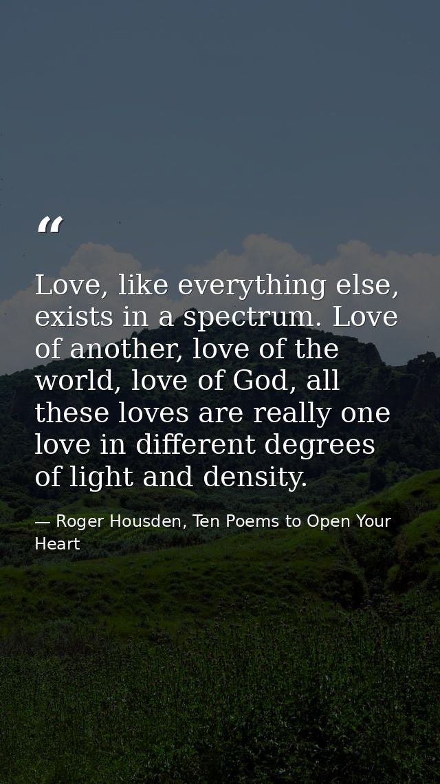 Love, like everything else, exists in a spectrum. Love of another, love of the world, love of God, all these loves are r — Roger Housden, Ten Poems to Open Your Heart