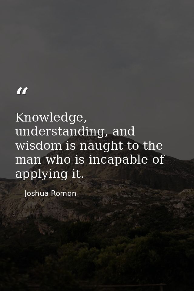 Knowledge, understanding, and wisdom is naught to the man who is incapable of applying it. — Joshua Romqn