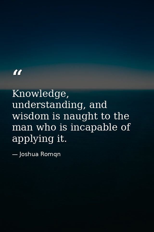 Knowledge, understanding, and wisdom is naught to the man who is incapable of applying it. — Joshua Romqn