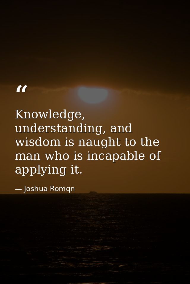 Knowledge, understanding, and wisdom is naught to the man who is incapable of applying it. — Joshua Romqn