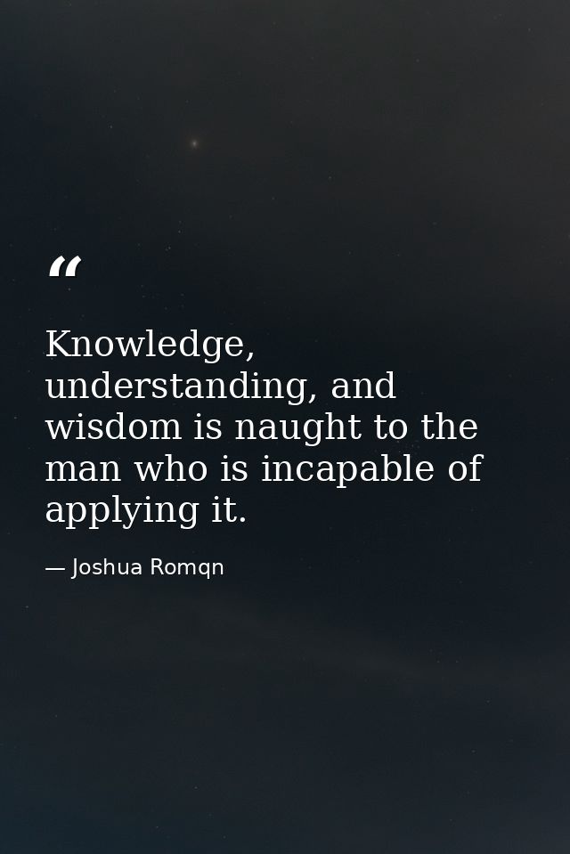 Knowledge, understanding, and wisdom is naught to the man who is incapable of applying it. — Joshua Romqn