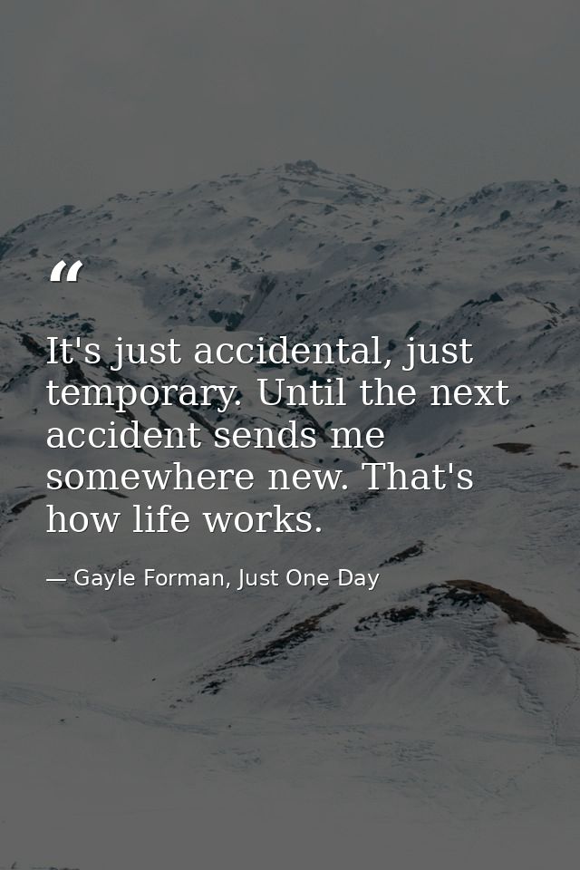 It's just accidental, just temporary. Until the next accident sends me somewhere new. That's how life works. — Gayle Forman, Just One Day