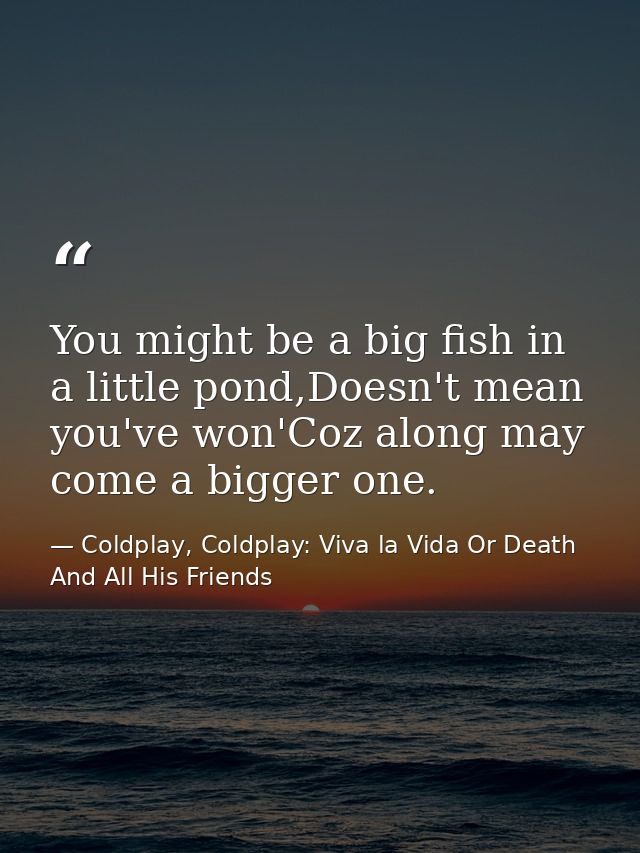 You might be a big fish in a little pond,Doesn't mean you've won'Coz along may come a bigger one. — Coldplay, Coldplay: Viva la Vida Or Death And All His Friends