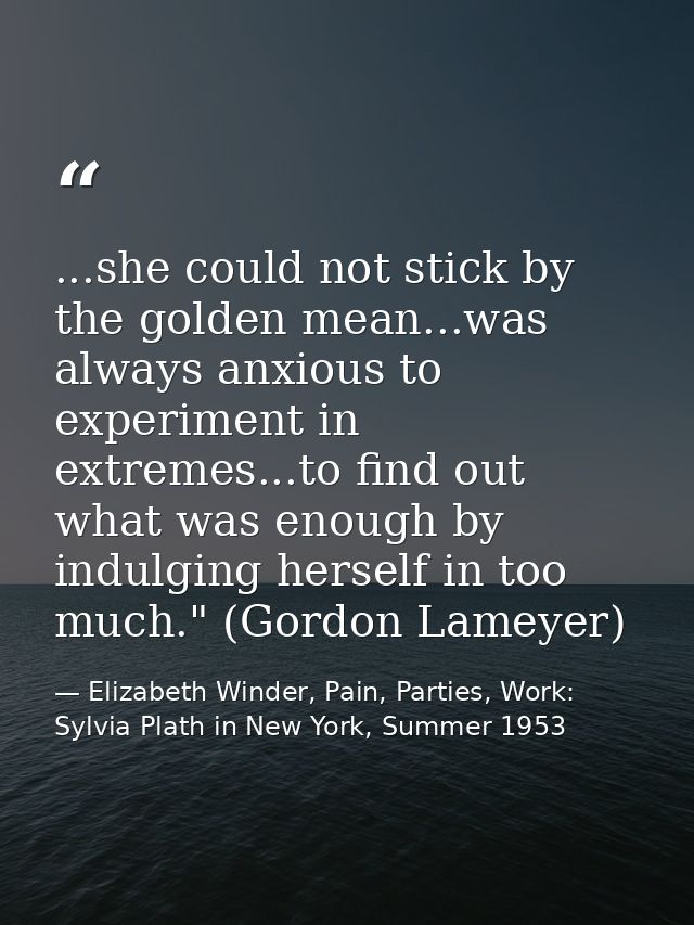 ...she could not stick by the golden mean...was always anxious to experiment in extremes...to find out what was enough b — Elizabeth Winder, Pain, Parties, Work: Sylvia Plath in New York, Summer 1953